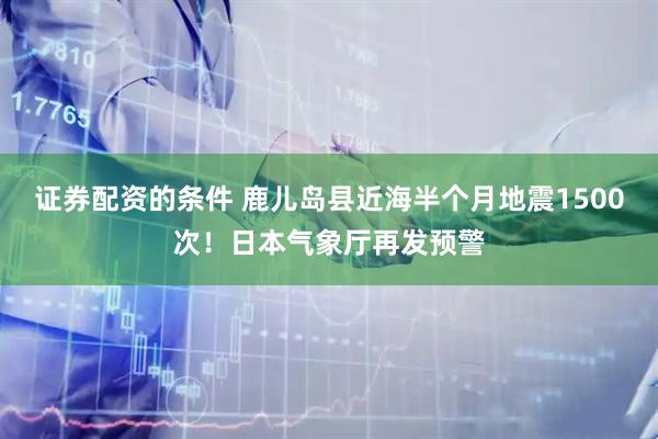 证券配资的条件 鹿儿岛县近海半个月地震1500次！日本气象厅再发预警