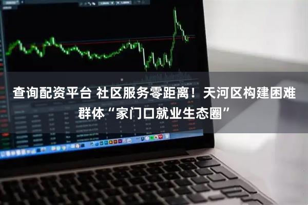 查询配资平台 社区服务零距离！天河区构建困难群体“家门口就业生态圈”