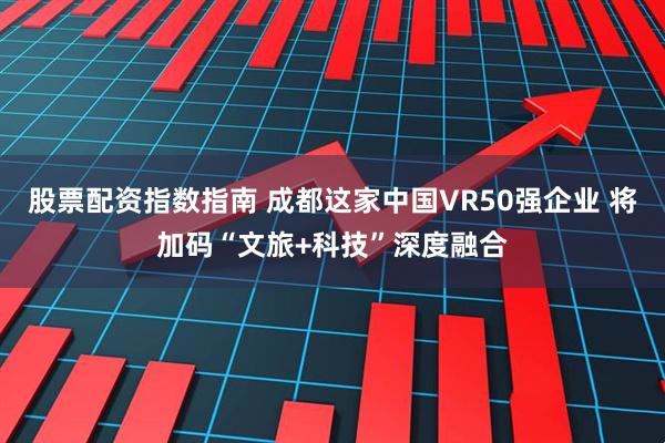 股票配资指数指南 成都这家中国VR50强企业 将加码“文旅+科技”深度融合