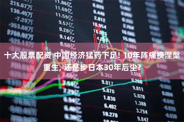 十大股票配资 中国经济猛药下足! 10年阵痛换涅槃重生, 还是步日本30年后尘?