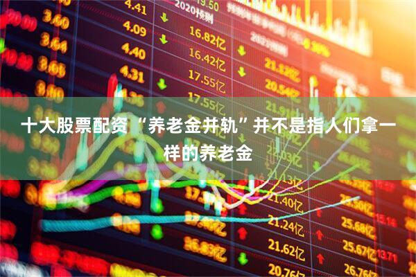 十大股票配资 “养老金并轨”并不是指人们拿一样的养老金