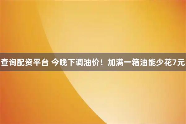 查询配资平台 今晚下调油价！加满一箱油能少花7元