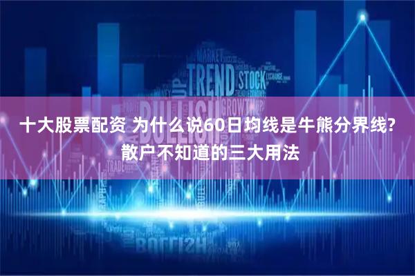 十大股票配资 为什么说60日均线是牛熊分界线? 散户不知道的三大用法