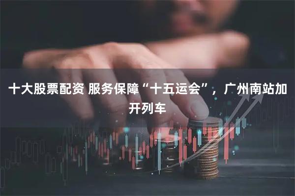 十大股票配资 服务保障“十五运会”，广州南站加开列车